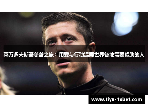 莱万多夫斯基慈善之旅:用爱与行动温暖世界各地需要帮助的人 莱万多夫斯基慈善之旅:用爱与行动温暖世界各地需要帮助的人