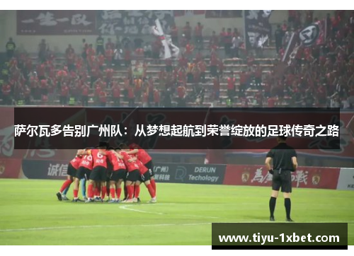 萨尔瓦多告别广州队：从梦想起航到荣誉绽放的足球传奇之路