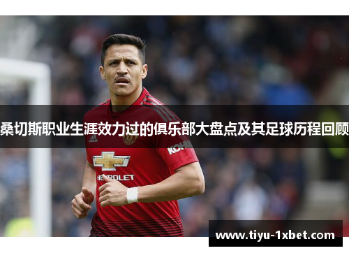 桑切斯职业生涯效力过的俱乐部大盘点及其足球历程回顾