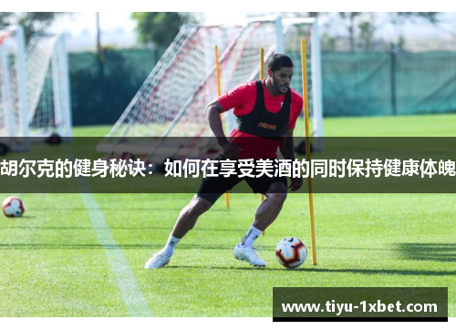 胡尔克的健身秘诀：如何在享受美酒的同时保持健康体魄
