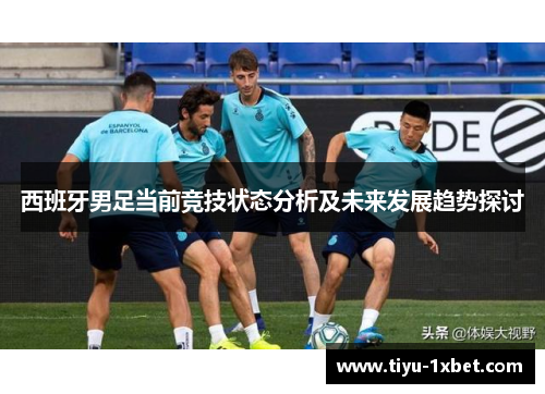 西班牙男足当前竞技状态分析及未来发展趋势探讨 西班牙男足当前竞技状态分析及未来发展趋势探讨