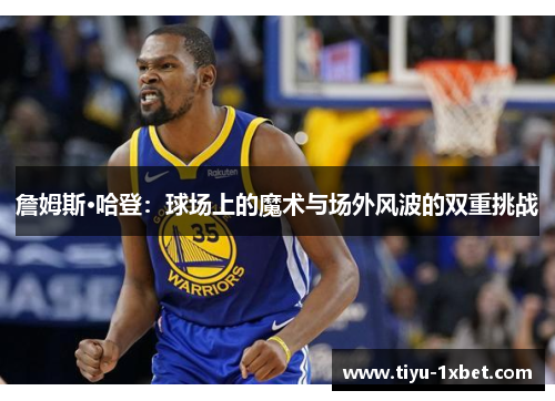 詹姆斯·哈登：球场上的魔术与场外风波的双重挑战