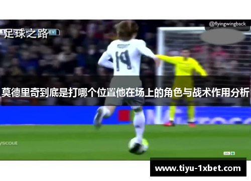 莫德里奇到底是打哪个位置他在场上的角色与战术作用分析 莫德里奇到底是打哪个位置他在场上的角色与战术作用分析