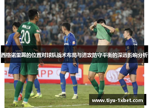 西格诺里踢的位置对球队战术布局与进攻防守平衡的深远影响分析